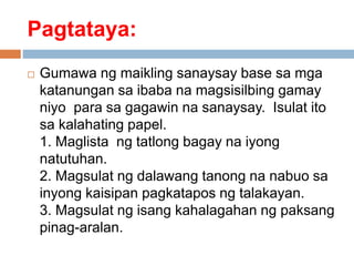 Pagtataya:
 Gumawa ng maikling sanaysay base sa mga
katanungan sa ibaba na magsisilbing gamay
niyo para sa gagawin na sanaysay. Isulat ito
sa kalahating papel.
1. Maglista ng tatlong bagay na iyong
natutuhan.
2. Magsulat ng dalawang tanong na nabuo sa
inyong kaisipan pagkatapos ng talakayan.
3. Magsulat ng isang kahalagahan ng paksang
pinag-aralan.
 