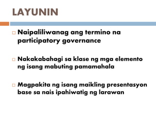 LAYUNIN
 Naipaliliwanag ang termino na
participatory governance
 Nakakabahagi sa klase ng mga elemento
ng isang mabuting pamamahala
 Magpakita ng isang maikling presentasyon
base sa nais ipahiwatig ng larawan
 