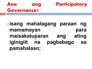 Ano ang Participatory
Governance?
 isang mahalagang paraan ng
mamamayan para
maisakatuparan ang ating
iginigiit na pagbabago sa
pamahalaan;
 