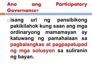 Ano ang Participatory
Governance?
 isang uri ng pansibikong
pakikilahok kung saan ang mga
ordinaryong mamamayan ay
katuwang ng pamahalaan sa
pagbalangkas at pagpapatupad
ng mga solusyon sa suliranin
ng bayan.
 