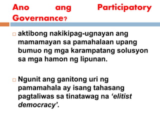 Ano ang Participatory
Governance?
 aktibong nakikipag-ugnayan ang
mamamayan sa pamahalaan upang
bumuo ng mga karampatang solusyon
sa mga hamon ng lipunan.
 Ngunit ang ganitong uri ng
pamamahala ay isang tahasang
pagtaliwas sa tinatawag na ‘elitist
democracy’.
 