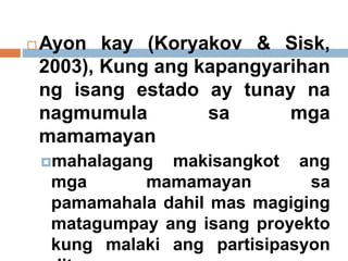  Ayon kay (Koryakov & Sisk,
2003), Kung ang kapangyarihan
ng isang estado ay tunay na
nagmumula sa mga
mamamayan
mahalagang makisangkot ang
mga mamamayan sa
pamamahala dahil mas magiging
matagumpay ang isang proyekto
kung malaki ang partisipasyon
 