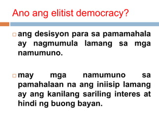 Ano ang elitist democracy?
 ang desisyon para sa pamamahala
ay nagmumula lamang sa mga
namumuno.
 may mga namumuno sa
pamahalaan na ang iniisip lamang
ay ang kanilang sariling interes at
hindi ng buong bayan.
 