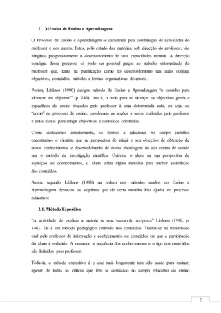 2
2. Métodos de Ensino e Aprendizagem
O Processo de Ensino e Aprendizagem se caracteriza pela combinação de actividades do
professor e dos alunos. Estes, pelo estudo das matérias, sob direcção do professor, vão
atingindo progressivamente o desenvolvimento de suas capacidades mentais. A direcção
condigna desse processo só pode ser possível graças ao trabalho sistematizado do
professor que, tanto na planificação como no desenvolvimento nas aulas conjuga
objectivos, conteúdos, métodos e formas organizativas do ensino.
Porém, Libâneo (1990) designa método de Ensino e Aprendizagem “o caminho para
alcançar um objectivo” (p. 146). Isto é, o meio para se alcançar os objectivos gerais e
específicos do ensino traçados pelo professor à uma determinada aula, ou seja, ao
“como” do processo de ensino, envolvendo as acções a serem realizadas pelo professor
e pelos alunos para atingir objectivos e conteúdos orientados.
Como destacamos anteriormente, se formos a relacionar no campo científico
encontramos o cientista que na perspectiva de atingir o seu objectivo de obtenção de
novos conhecimentos e desenvolvimento de novas abordagens no seu campo de estudo
usa o método de investigação científica. Outrora, o aluno na sua perspectiva de
aquisição de conhecimentos, o aluno utiliza alguns métodos para melhor assimilação
dos conteúdos.
Assim, segundo Libâneo (1990) na ordem dos métodos usados no Ensino e
Aprendizagem destacou os seguintes que de certa maneira irão ajudar no processo
educativo:
2.1. Método Expositivo
“A actividade de explicar a matéria se uma interacção recíproca” Libâneo (1990, p.
146). Ele é um método pedagógico centrado nos conteúdos. Traduz-se na transmissão
oral pelo professor de informação e conhecimentos ou conteúdos em que a participação
do aluno é reduzida. A estrutura, a sequência dos conhecimentos e o tipo dos conteúdos
são definidos pelo professor.
Todavia, o método expositivo é o que mais longamente tem sido usado para ensinar,
apesar de todas as críticas que têm se destacado no campo educativo do ensino
 