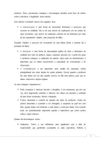 3
moderno. Nisto, encontramos vantagens e desvantagens inseridas nesta base de críticas
sobre a relevância e fragilidade deste método.
Este método é orientado através dos seguintes itens:
 A demonstração é uma forma de representar fenómenos e processos que
ocorrem na realidade. Ela se dá seja através de explicações em um estudo de
meio (excursão), seja através de explicação colectiva de um fenómeno por meio
de um experimento simples, uma projecção de slides.
Exemplo: Explicar o processo de crescimento de uma planta desde a semente até a
produção de frutos.
 A ilustração é uma forma de apresentação gráfica de facto e fenómenos da
realidade por meio de gráficos, mapas, esquemas, gravuras etc. a partir dos quais
o professor enriquece a explicação da matéria. Aqui como na demonstração, é
importante que os alunos desenvolvam a capacidade de concentração e de
observação.
 A exemplificação é um importante meio auxiliar da exposição verbal,
principalmente nas séries iniciais do ensino primário. Ocorre quando o professor
faz uma leitura em voz alta, quando escreve ou fala uma palavra, para que os
alunos observem e depois repitam.
As suas vantagens enquadram-se:
 Pode comunicar o interesse inerente a disciplina, o seu entusiasmo, que por sua
vez, deve logicamente aumentar o interesse dos alunos em aprender o conteúdo
de uma forma económica, directa e integrada.
 Coloca claramente o controle da situação nas mãos do professor. Assim, ele
poderá determinar o conteúdo a ser abrangido, a sequência na qual isso será
feito, quanto tempo será dedicado a cada tópico e assim por diante. Esse controle
pode ser particularmente importante quando é imperativos que certos pontos
críticos sejam cobertos.
Quanto das desvantagens temos:
 Limitações. Talvez a sua deficiência mais significativa seja a falta de
reciprocidade que geralmente acompanha as aulas expositivas. Embora o
 