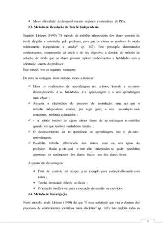5
 Maior dificuldade de desenvolvimento orgânico e sistemático do PEA.
2.3. Método de Resolução de Tarefa/ Independente
Segundo Libâneo (1990) “O método de trabalho independente dos alunos consiste de
tarefa dirigidas e orientadas pelo professor, para que os alunos as resolvam de modo
relativamente independente e criador” (p. 147). Este pressupõe determinados
conhecimentos, compreensão da tarefa e do seu objectivo, a domínio do método de
solução, de modo que os alunos possam aplicar conhecimentos e habilidades sem a
orientação directa do professor.
Este método tem as seguintes vantagens:
De entre as vantagens deste método, temos a destacar:
 Eleva os rendimentos de aprendizagem nos a lunos, levando a um maior
desenvolvimento d as habilidades d e aprendizagem e a uma aprendizagem
mais eficaz ;
 Aumenta a efectividade do processo de assimilação, uma vez que o
trabalho independente conduz, por regra geral, a uma assimilação mais
consciente, profunda e duradoira ;
 - A atitude instável de alguns alunos diante da ap rendizagem se estabiliza
quando tem que resolver verdadeiras tarefas ;
 O desenvolvimento da ind ependência na aprendizagem, isto é, da auto–
aprendizagem;
 Possibilita trabalho diferenciado dos alunos, com ou sem apoio do
professor. Razão p ela qual o trab alho independen te pode possibilitar
aproximar os rendimentos dos alunos fracos aos dos alunos fortes.
A quanto das desvantagens:
 Falta de controle do tempo, p or exemplo para avaliação/discussão com
todos ;
 Tarefas demasiado difíceis ou fáceis ;
 Orientação insuficiente para a execução das tarefas ou exercícios.
2.4. Método de Investigação
Neste método, ainda Libâneo (1990) diz que “é toda actividade que visa o domínio dos
processos de conhecimentos científicos numa disciplina” (p. 147). Isto engloba todas as
 