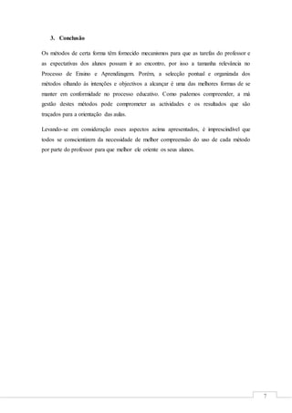 7
3. Conclusão
Os métodos de certa forma têm fornecido mecanismos para que as tarefas do professor e
as expectativas dos alunos possam ir ao encontro, por isso a tamanha relevância no
Processo de Ensino e Aprendizagem. Porém, a selecção pontual e organizada dos
métodos olhando às intenções e objectivos a alcançar é uma das melhores formas de se
manter em conformidade no processo educativo. Como pudemos compreender, a má
gestão destes métodos pode comprometer as actividades e os resultados que são
traçados para a orientação das aulas.
Levando-se em consideração esses aspectos acima apresentados, é imprescindível que
todos se conscientizem da necessidade de melhor compreensão do uso de cada método
por parte do professor para que melhor ele oriente os seus alunos.
 