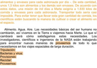alimentos y envases para cada astronauta por día -. De esta cantidad,
unos 1,5 kilos son alimentos y los demás son envases. De acuerdo con
estos datos, una misión de mil días a Marte exigiría a 1.830 kilos de
comida y envases para cada astronauta. Transportar todo sería casi
imposible. Para evitar tener que llevar esta gran cantidad de comida, los
científicos están buscando la manera de cultivar o crear el alimento en
el espacio.

    Alimento. Agua. Aire. Las necesidades básicas del ser humano no
cambiarán, así vivamos en la Tierra o viajemos hacia Marte. Lo que sí
cambiará será cómo satisfagamos estas necesidades. Los
investigadores, científicos e ingenieros de la NASA están trabajando
para encontrar nuevas maneras de proveernos de todo lo que
necesitamos en los viajes espaciales de larga duración.
Tripulación:
Bacterias y virus:
Provisiones:
Reciclar:
Proveernos:
 
