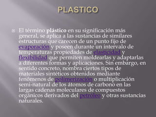 PLASTICOEl término plástico en su significación más general, se aplica a las sustancias de similares estructuras que carecen de un punto fijo de evaporación y poseen durante un intervalo de temperaturas propiedades de elasticidad y flexibilidad que permiten moldearlas y adaptarlas a diferentes formas y aplicaciones. Sin embargo, en sentido concreto, nombra ciertos tipos de materiales sintéticos obtenidos mediante fenómenos de polimerización o multiplicación semi-natural de los átomos de carbono en las largas cadenas moleculares de compuestos orgánicos derivados del petróleo y otras sustancias naturales.