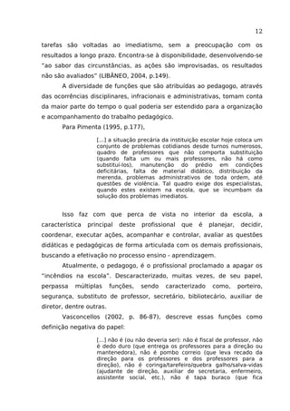 12
tarefas são voltadas ao imediatismo, sem a preocupação com os
resultados a longo prazo. Encontra-se à disponibilidade, desenvolvendo-se
“ao sabor das circunstâncias, as ações são improvisadas, os resultados
não são avaliados” (LIBÂNEO, 2004, p.149).
A diversidade de funções que são atribuídas ao pedagogo, através
das ocorrências disciplinares, infracionais e administrativas, tomam conta
da maior parte do tempo o qual poderia ser estendido para a organização
e acompanhamento do trabalho pedagógico.
Para Pimenta (1995, p.177),
[...] a situação precária da instituição escolar hoje coloca um
conjunto de problemas cotidianos desde turnos numerosos,
quadro de professores que não comporta substituição
(quando falta um ou mais professores, não há como
substituí-los), manutenção do prédio em condições
deficitárias, falta de material didático, distribuição da
merenda, problemas administrativos de toda ordem, até
questões de violência. Tal quadro exige dos especialistas,
quando estes existem na escola, que se incumbam da
solução dos problemas imediatos.

Isso faz com que perca de vista no interior da escola, a
característica

principal

deste

profissional

que

é

planejar,

decidir,

coordenar, executar ações, acompanhar e controlar, avaliar as questões
didáticas e pedagógicas de forma articulada com os demais profissionais,
buscando a efetivação no processo ensino - aprendizagem.
Atualmente, o pedagogo, é o profissional proclamado a apagar os
“incêndios na escola”. Descaracterizado, muitas vezes, de seu papel,
perpassa

múltiplas

funções,

sendo

caracterizado

como,

porteiro,

segurança, substituto de professor, secretário, bibliotecário, auxiliar de
diretor, dentre outras.
Vasconcellos (2002, p. 86-87), descreve essas funções como
definição negativa do papel:
[...] não é (ou não deveria ser): não é fiscal de professor, não
é dedo duro (que entrega os professores para a direção ou
mantenedora), não é pombo correio (que leva recado da
direção para os professores e dos professores para a
direção), não é coringa/tarefeiro/quebra galho/salva-vidas
(ajudante de direção, auxiliar de secretaria, enfermeiro,
assistente social, etc.), não é tapa buraco (que fica

 
