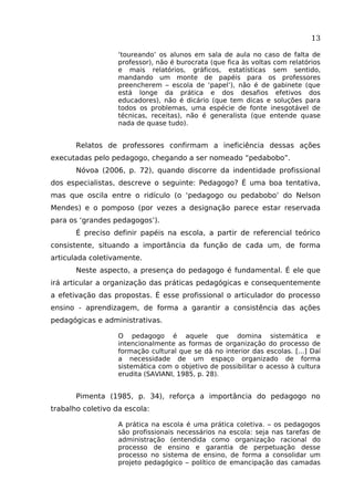 13
‘toureando’ os alunos em sala de aula no caso de falta de
professor), não é burocrata (que fica às voltas com relatórios
e mais relatórios, gráficos, estatísticas sem sentido,
mandando um monte de papéis para os professores
preencherem – escola de ‘papel’), não é de gabinete (que
está longe da prática e dos desafios efetivos dos
educadores), não é dicário (que tem dicas e soluções para
todos os problemas, uma espécie de fonte inesgotável de
técnicas, receitas), não é generalista (que entende quase
nada de quase tudo).

Relatos de professores confirmam a ineficiência dessas ações
executadas pelo pedagogo, chegando a ser nomeado “pedabobo”.
Nóvoa (2006, p. 72), quando discorre da indentidade profissional
dos especialistas, descreve o seguinte: Pedagogo? É uma boa tentativa,
mas que oscila entre o ridículo (o ‘pedagogo ou pedabobo’ do Nelson
Mendes) e o pomposo (por vezes a designação parece estar reservada
para os ‘grandes pedagogos’).
É preciso definir papéis na escola, a partir de referencial teórico
consistente, situando a importância da função de cada um, de forma
articulada coletivamente.
Neste aspecto, a presença do pedagogo é fundamental. É ele que
irá articular a organização das práticas pedagógicas e consequentemente
a efetivação das propostas. É esse profissional o articulador do processo
ensino - aprendizagem, de forma a garantir a consistência das ações
pedagógicas e administrativas.
O pedagogo é aquele que domina sistemática e
intencionalmente as formas de organização do processo de
formação cultural que se dá no interior das escolas. [...] Daí
a necessidade de um espaço organizado de forma
sistemática com o objetivo de possibilitar o acesso à cultura
erudita (SAVIANI, 1985, p. 28).

Pimenta (1985, p. 34), reforça a importância do pedagogo no
trabalho coletivo da escola:
A prática na escola é uma prática coletiva. – os pedagogos
são profissionais necessários na escola: seja nas tarefas de
administração (entendida como organização racional do
processo de ensino e garantia de perpetuação desse
processo no sistema de ensino, de forma a consolidar um
projeto pedagógico – político de emancipação das camadas

 