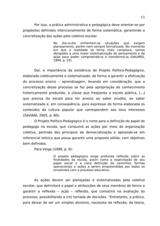 15
Por isso, a prática administrativa e pedagógica deve orientar-se por
propósitos definidos intencionalmente de forma sistemática, garantindo a
concretização das ações pelo coletivo escolar.
No
dia–a–dia
enfrentam-se
situações
que
exigem
planejamento, porém nem sempre formalizado. No momento
em que a realidade se torna mais complexa, somos
obrigados a uma maior sistematização de pensamento e de
ação para poder compreendê-la e transformá-la (DALMÁS,
1994, p. 23).

Daí, a importância da existência do Projeto Político-Pedagógico,
elaborado coletivamente e sistematizado, de forma a garantir a efetivação
do processo ensino – aprendizagem, levando em consideração, que a
concretização desse processo se faz pela apropriação do conhecimento
historicamente produzido, à classe que freqüenta a escola pública, [...]
que precisa da escola para ter acesso ao saber erudito, ao saber
sistematizado e, em conseqüência, para expressar de forma elaborada os
conteúdos da cultura popular que correspondem aos seus interesses
(SAVIANI, 2005, p. 80).
O Projeto Político-Pedagógico é o norte para a definição do papel do
pedagogo na escola, que conduzirá as ações por meio da organização
coletiva, partindo dos princípios da democratização e apoiando-se em
referencial teórico que possa garantir uma proposta sólida, com objetivos
bem definidos.
Para Veiga (1998, p. 9):
O projeto pedagógico exige profunda reflexão sobre as
finalidades da escola, assim como a explicitação de seu
papel social e a clara definição de caminhos, formas
operacionais e ações a serem empreendidas por todos os
envolvidos com o processo educativo.

As ações devem ser planejadas e sistematizadas pelo coletivo
escolar, que delimitará o papel e atribuições de seus membros de forma a
garantir a reflexão – ação – reflexão, que consistirá na avaliação do
processo, possibilitando a (re) tomada de decisões. “Entretanto, a prática,
para deixar de ser um simples ativismo, necessita da reflexão, da teoria,

 