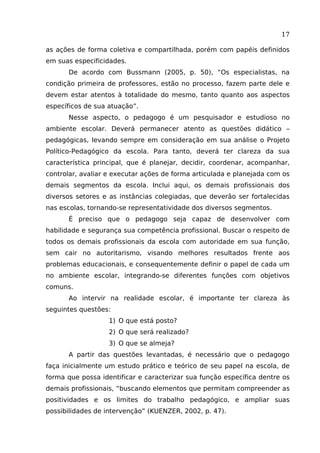 17
as ações de forma coletiva e compartilhada, porém com papéis definidos
em suas especificidades.
De acordo com Bussmann (2005, p. 50), “Os especialistas, na
condição primeira de professores, estão no processo, fazem parte dele e
devem estar atentos à totalidade do mesmo, tanto quanto aos aspectos
específicos de sua atuação”.
Nesse aspecto, o pedagogo é um pesquisador e estudioso no
ambiente escolar. Deverá permanecer atento as questões didático –
pedagógicas, levando sempre em consideração em sua análise o Projeto
Político-Pedagógico da escola. Para tanto, deverá ter clareza da sua
característica principal, que é planejar, decidir, coordenar, acompanhar,
controlar, avaliar e executar ações de forma articulada e planejada com os
demais segmentos da escola. Inclui aqui, os demais profissionais dos
diversos setores e as instâncias colegiadas, que deverão ser fortalecidas
nas escolas, tornando-se representatividade dos diversos segmentos.
É preciso que o pedagogo seja capaz de desenvolver com
habilidade e segurança sua competência profissional. Buscar o respeito de
todos os demais profissionais da escola com autoridade em sua função,
sem cair no autoritarismo, visando melhores resultados frente aos
problemas educacionais, e consequentemente definir o papel de cada um
no ambiente escolar, integrando-se diferentes funções com objetivos
comuns.
Ao intervir na realidade escolar, é importante ter clareza às
seguintes questões:
1) O que está posto?
2) O que será realizado?
3) O que se almeja?
A partir das questões levantadas, é necessário que o pedagogo
faça inicialmente um estudo prático e teórico de seu papel na escola, de
forma que possa identificar e caracterizar sua função específica dentre os
demais profissionais, “buscando elementos que permitam compreender as
positividades e os limites do trabalho pedagógico, e ampliar suas
possibilidades de intervenção” (KUENZER, 2002, p. 47).

 