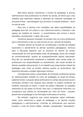 21
Não basta apenas caracterizar a função do pedagogo. É preciso
redimensionar esse profissional no interior da escola, de forma que o seu
trabalho seja realmente voltado à obtenção de melhores resultados no
processo ensino - aprendizagem que acontece na relação professor - aluno
na sala de aula.
Para isso, é preciso criar condições que dêem possibilidades ao
pedagogo para pôr em prática o seu referencial teórico, limitando o seu
espaço de trabalho ao número

e características das turmas a serem

atendidas, considerando o ideal, não o real.
Conforme pesquisa realizada, há escolas com um único profissional
para o atendimento a dez ou mais turmas no seu período de trabalho.
Também deverá ser levado em consideração a divisão do trabalho
burocrático e atendimento às demais questões pedagógicas. Soma-se
aqui, a Educação Especial, que se encontra no interior da escola,
necessitando de uma proximidade maior do pedagogo, tanto com relação
ao encaminhamento, quanto ao acompanhamento desses educandos.
Para dar um atendimento condizente à realidade, este campo exige um
profissional com disponibilidade ao atendimento, não sendo dividido às
demais questões educacionais. É um trabalho que exige tempo integral do
pedagogo, pois tanto as tarefas práticas quanto as burocráticas são
bastantes elevadas e exigem dedicação contínua.
Considerando ainda a diversidade de formação profissional devido
as reestruturações sofridas ao curso de pedagogia ao longo do tempo,
podendo limitar a atuação deste profissional no campo educacional atual é
necessário também criar espaços para estudos no próprio ambiente de
trabalho, buscando na teoria, a partir da prática responder as questões
relevantes ao seu papel na escola. Para isso, é importante direcionar um
cronograma que atenda tal necessidade por meio de horas - estudos,
garantindo ao pedagogo a sua formação continuada em serviço.
No entanto, sugere-se que outras pesquisas sejam realizadas,
tendo como referencial o papel do pedagogo e as demais funções
pedagógicas e administrativas, incluindo os profissionais que exercem
funções a nível de Ensino Médio, também considerados “educadores”,

 
