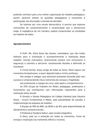 22
podendo contribuir para uma melhor organização do trabalho pedagógico,
porém, parecem alheios às questões pedagógicas e resistentes à
participação nas discussões e tomada de decisões.
Se lutamos por uma escola democrática, é preciso que sejamos
conscientes do comprometimento e reciprocidade que a democracia
exige. A negligência de um membro, poderá comprometer os resultados
do trabalho de todos.

Agradecimentos

À Profª. Ms. Silvia Alves dos Santos, orientadora, que não mediu
esforços para a orientação e acompanhamento à realização deste
trabalho. Grande motivadora, direcionando sempre com entusiasmo e
segurança o caminho a percorrer, esclarecendo dúvidas e definindo as
incertezas.
À minha família, braço amigo de todas as horas. Porto seguro nos
momentos tempestuosos, a quem deposito toda a minha confiança.
Aos amigos e colegas, que estiveram presentes torcendo pelo meu
sucesso e compreendendo meus momentos de cansaço e fragilidade.
Aos professores e colegas de curso, pelo apoio e companheirismo.
Ao GTR (Grupo de Trabalho em Rede), pedagogos, professores e
funcionários que contribuíram com informações importantes para a
realização deste estudo.
À Direção e Equipe Pedagógica do Colégio Estadual José Siqueira
Rosas – Ensino Fundamental e Médio, pela possibilidade de estudos e
implementação da proposta de trabalho.
À Equipe do PDE do NRE, da SEED e da IES, pela disponibilidade de
atendimento e esclarecimentos.
À Professora Teodózia Koltun, pela revisão ortográfica.
À Deus, pela luz e proteção em todos os momentos. Fonte de
energia e inspiração nos momentos difíceis e incertos.

 