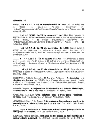 23

Referências
BRASIL. Lei n.º 4.024, de 20 de dezembro de 1961. Fixa as Diretrizes
e
Bases
da
Educação
Nacional.
Disponível
em:
<http://www.mp.pr.gov.br/institucional/capoio/cidadania>. Acesso em: 22
agosto 2008.
______. Lei n.º 5.540, de 28 de novembro de 1968. Fixa normas de
organização e funcionamento do ensino superior e sua articulação com a
escola
média,
e
dá
outras
providências.
Disponível
em:
<http://www.planalto.gov.br/ccivil_03/Leis/L5540>.
Acesso
em:
11
setembro 2008.
______. Lei n.º 5.564, de 21 de dezembro de 1968. Provê sobre o
exercício da profissão de orientador educacional. Disponível em:
<http:www.soleis.adv.br/orientadoreducacionalprofissao>. Acesso em: 11
setembro 2008.
______. Lei n.º 5.692, de 11 de agosto de 1971. Fixa Diretrizes e Bases
para o ensino de 1º e 2º graus, e dá outras providências. Disponível em:
<http://www.conteudoescola.com.br/site/content/view/5/>. Acesso em 22
agosto 2008.
______. Lei n.º 9.394, de 20 de dezembro de 1996. Estabelece as
diretrizes e bases da educação nacional. Legislação Básica da Educação.
Brasília, 1996.
BUSSMANN, Antônia Carvalho. O Projeto Político – Pedagógico e a
Gestão da Escola. In: VEIGA, Ilma Passos Alencastro (org.). Projeto
Político – Pedagógico da Escola: Uma Construção possível. 20.ed.
Campinas, SP: Papirus, 2005.
DALMÁS, Angelo. Planejamento Participativo na Escola: elaboração,
acompanhamento e avaliação. Petrópolis, RJ: Vozes, 1994.
GASPARIN, João Luiz. Uma Didática para a Pedagogia Histórico Crítica. 3.ed. rev. Campinas, SP: Autores Associados, 2005.
GRINSPUN, Míriam P. S. Zippin. A Orientação Educacional: conflito de
paradigmas e alternativas para a escola. 3.ed.ampl. São Paulo:
Cortez, 2006.
______ (org.). Supervisão e Orientação Educacional: perspectivas de
integração na escola. 3.ed. São Paulo: Cortez, 2006.
KUENZER, Acacia Zeneida. Trabalho Pedagógico: da fragmentação à
unitariedade possível. In: AGUIAR, Márcia ângela da S.; FERREIRA,

 