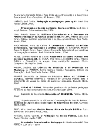24
Naura Syria Carapeto (orgs.). Para Onde vão a Orientação e a Supervisão
Educacional. 2.ed. Campinas, SP: Papirus, 2002.
LIBÂNEO, José Carlos. Pedagogia e pedagogos, para quê?. 9.ed. São
Paulo: Cortez, 2007.
______. Organização e Gestão da Escola: teoria e prática. 5.ed. rev. e
ampl. Goiânia: Editora Alternativa, 2004.
LIMA, Antonio Bosco de. Políticas Educacionais e o Processo de
“Democratização” da Gestão Educacional. In: LIMA, Antonio Bosco de
(org.). Estado, políticas educacionais e gestão compartilhada. São Paulo:
Xamã, 2004.
MACCARIELLO, Maria do Carmo.
Consciência, representação e
Paura S. Zippin (org.). Supervisão
de integração na escola. 3.ed. São

A Construção Coletiva da Escola:
prática social. In: GRINSPUN, Míriam
e Orientação Educacional: perspectivas
Paulo: Cortez, 2006.

NEVES, Carmen Moreira de Castro. Autonomia da Escola Pública: Um
enfoque operacional. In: VEIGA, Ilma Passos Alencastro (org.). Projeto
Político – Pedagógico da escola: Uma construção possível. 20.ed.
Campinas, SP: Papirus, 2005.
NÓVOA, António. As Ciências da Educação e os Processos de
Mudança. In: PIMENTA, Selma Garrido (coord.) Pedagogia, Ciência da
Educação?. 5.ed. São Paulo: Cortez, 2006.
PARANÁ. Secretaria de Estado da Educação. Edital nº 10/2007 –
GS/SEED. Normas relativas à realização do Concurso Público para o
provimento de vagas no cargo de professor pedagogo. Paraná: SEED,
2007.
______. Edital nº 37/2004. Atividades genéricas do professor pedagogo
no ensino da rede estadual do Paraná. Paraná: SEED, 2004.
______. Gabinete da Secretária. Resolução nº 3651/2000. Paraná: SEED,
2000.
______. Superintendência da Educação. Coordenação de Gestão Escolar.
Caderno de Apoio para Elaboração do Regimento Escolar. Curitiba:
SEED, 2007.
PARO, Vitor Henrique. Gestão Democrática da Escola Pública. 3.ed.
São Paulo, SP: Editora Ática, 2006.
PIMENTA, Selma Garrido. O Pedagogo na Escola Pública. 3.ed. São
Paulo: Edições Loyola, 1995.
______. Orientador Educacional ou Pedagogo. In: Revista da ANDE, São
Paulo, n. 9, p. 29-37, 1985.

 