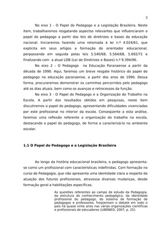 3
No eixo 1 - O Papel do Pedagogo e a Legislação Brasileira. Neste
item, trabalharemos resgatando aspectos relevantes que influenciaram o
papel do pedagogo a partir das leis de diretrizes e bases da educação
nacional. Iniciaremos fazendo uma retomada à lei n.º 4.024/61, que
explicita

em

seus

artigos

a

formação

do

orientador

educacional,

perpassando em seguida pelas leis 5.540/68, 5.564/68, 5.692/71 e
finalizando com a atual LDB (Lei de Diretrizes e Bases) n.º 9.394/96.
No eixo 2 - O Pedagogo

na Educação Paranaense a partir da

década de 1990. Aqui, faremos um breve resgate histórico do papel do
pedagogo na educação paranaense, a partir dos anos de 1990. Dessa
forma, procuraremos demonstrar os caminhos percorridos pelo pedagogo
até os dias atuais, bem como os avanços e retrocessos da função.
No eixo 3 - O Papel do Pedagogo e a Organização do Trabalho na
Escola. A partir dos resultados obtidos em pesquisas, neste item
discutiremos o papel do pedagogo, apresentando dificuldades vivenciadas
por este profissional no interior da escola. Conseqüente a esta análise,
faremos uma reflexão referente a organização do trabalho na escola,
destacando o papel do pedagogo, de forma a caracterizá-lo no ambiente
escolar.

1.1 O Papel do Pedagogo e a Legislação Brasileira

Ao longo da história educacional brasileira, o pedagogo apresentase como um profissional com características indefinidas. Com formação no
curso de Pedagogia, que não apresenta uma identidade clara a respeito da
atuação dos futuros profissionais, atravessa diversas mudanças, desde
formação geral a habilitações específicas.
As questões referentes ao campo de estudo da Pedagogia,
da estrutura do conhecimento pedagógico, da identidade
profissional do pedagogo, do sistema de formação de
pedagogos e professores, freqüentam o debate em todo o
país há quase vinte anos nas várias organizações científicas
e profissionais de educadores (LIBÂNEO, 2007, p. 25).

 