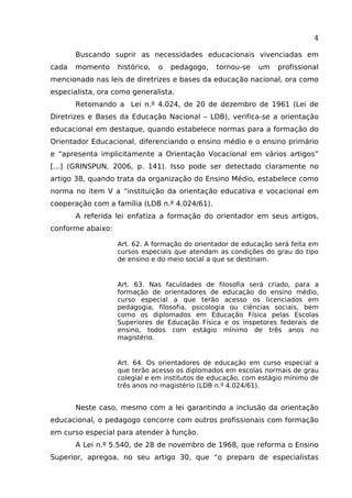 4
Buscando suprir as necessidades educacionais vivenciadas em
cada

momento

histórico,

o

pedagogo,

tornou-se

um

profissional

mencionado nas leis de diretrizes e bases da educação nacional, ora como
especialista, ora como generalista.
Retomando a Lei n.º 4.024, de 20 de dezembro de 1961 (Lei de
Diretrizes e Bases da Educação Nacional – LDB), verifica-se a orientação
educacional em destaque, quando estabelece normas para a formação do
Orientador Educacional, diferenciando o ensino médio e o ensino primário
e “apresenta implicitamente a Orientação Vocacional em vários artigos”
[...] (GRINSPUN, 2006, p. 141). Isso pode ser detectado claramente no
artigo 38, quando trata da organização do Ensino Médio, estabelece como
norma no item V a “instituição da orientação educativa e vocacional em
cooperação com a família (LDB n.º 4.024/61).
A referida lei enfatiza a formação do orientador em seus artigos,
conforme abaixo:
Art. 62. A formação do orientador de educação será feita em
cursos especiais que atendam as condições do grau do tipo
de ensino e do meio social a que se destinam.

Art. 63. Nas faculdades de filosofia será criado, para a
formação de orientadores de educação do ensino médio,
curso especial a que terão acesso os licenciados em
pedagogia, filosofia, psicologia ou ciências sociais, bem
como os diplomados em Educação Física pelas Escolas
Superiores de Educação Física e os inspetores federais de
ensino, todos com estágio mínimo de três anos no
magistério.

Art. 64. Os orientadores de educação em curso especial a
que terão acesso os diplomados em escolas normais de grau
colegial e em institutos de educação, com estágio mínimo de
três anos no magistério (LDB n.º 4.024/61).

Neste caso, mesmo com a lei garantindo a inclusão da orientação
educacional, o pedagogo concorre com outros profissionais com formação
em curso especial para atender à função.
A Lei n.º 5.540, de 28 de novembro de 1968, que reforma o Ensino
Superior, apregoa, no seu artigo 30, que “o preparo de especialistas

 