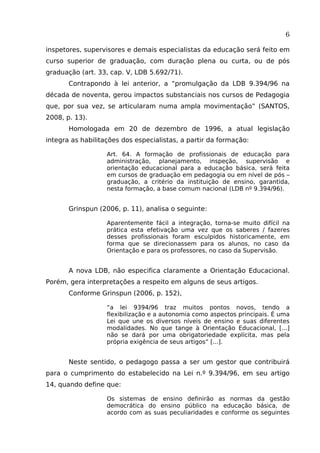 6
inspetores, supervisores e demais especialistas da educação será feito em
curso superior de graduação, com duração plena ou curta, ou de pós
graduação (art. 33, cap. V, LDB 5.692/71).
Contrapondo à lei anterior, a “promulgação da LDB 9.394/96 na
década de noventa, gerou impactos substanciais nos cursos de Pedagogia
que, por sua vez, se articularam numa ampla movimentação” (SANTOS,
2008, p. 13).
Homologada em 20 de dezembro de 1996, a atual legislação
integra as habilitações dos especialistas, a partir da formação:
Art. 64. A formação de profissionais de educação para
administração, planejamento, inspeção, supervisão e
orientação educacional para a educação básica, será feita
em cursos de graduação em pedagogia ou em nível de pós –
graduação, a critério da instituição de ensino, garantida,
nesta formação, a base comum nacional (LDB nº 9.394/96).

Grinspun (2006, p. 11), analisa o seguinte:
Aparentemente fácil a integração, torna-se muito difícil na
prática esta efetivação uma vez que os saberes / fazeres
desses profissionais foram esculpidos historicamente, em
forma que se direcionassem para os alunos, no caso da
Orientação e para os professores, no caso da Supervisão.

A nova LDB, não especifica claramente a Orientação Educacional.
Porém, gera interpretações a respeito em alguns de seus artigos.
Conforme Grinspun (2006, p. 152),
“a lei 9394/96 traz muitos pontos novos, tendo a
flexibilização e a autonomia como aspectos principais. É uma
Lei que une os diversos níveis de ensino e suas diferentes
modalidades. No que tange à Orientação Educacional, [...]
não se dará por uma obrigatoriedade explícita, mas pela
própria exigência de seus artigos” [...].

Neste sentido, o pedagogo passa a ser um gestor que contribuirá
para o cumprimento do estabelecido na Lei n.º 9.394/96, em seu artigo
14, quando define que:
Os sistemas de ensino definirão as normas da gestão
democrática do ensino público na educação básica, de
acordo com as suas peculiaridades e conforme os seguintes

 
