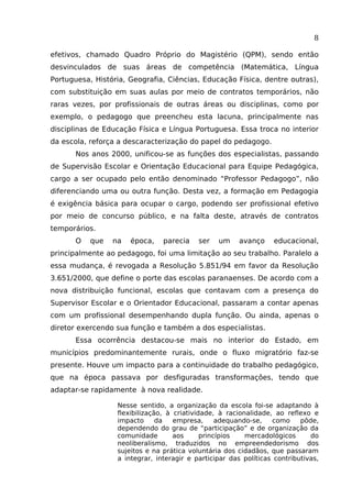 8
efetivos, chamado Quadro Próprio do Magistério (QPM), sendo então
desvinculados de suas áreas de competência (Matemática, Língua
Portuguesa, História, Geografia, Ciências, Educação Física, dentre outras),
com substituição em suas aulas por meio de contratos temporários, não
raras vezes, por profissionais de outras áreas ou disciplinas, como por
exemplo, o pedagogo que preencheu esta lacuna, principalmente nas
disciplinas de Educação Física e Língua Portuguesa. Essa troca no interior
da escola, reforça a descaracterização do papel do pedagogo.
Nos anos 2000, unificou-se as funções dos especialistas, passando
de Supervisão Escolar e Orientação Educacional para Equipe Pedagógica,
cargo a ser ocupado pelo então denominado “Professor Pedagogo”, não
diferenciando uma ou outra função. Desta vez, a formação em Pedagogia
é exigência básica para ocupar o cargo, podendo ser profissional efetivo
por meio de concurso público, e na falta deste, através de contratos
temporários.
O

que

na

época,

parecia

ser

um

avanço

educacional,

principalmente ao pedagogo, foi uma limitação ao seu trabalho. Paralelo a
essa mudança, é revogada a Resolução 5.851/94 em favor da Resolução
3.651/2000, que define o porte das escolas paranaenses. De acordo com a
nova distribuição funcional, escolas que contavam com a presença do
Supervisor Escolar e o Orientador Educacional, passaram a contar apenas
com um profissional desempenhando dupla função. Ou ainda, apenas o
diretor exercendo sua função e também a dos especialistas.
Essa ocorrência destacou-se mais no interior do Estado, em
municípios predominantemente rurais, onde o fluxo migratório faz-se
presente. Houve um impacto para a continuidade do trabalho pedagógico,
que na época passava por desfiguradas transformações, tendo que
adaptar-se rapidamente à nova realidade.
Nesse sentido, a organização da escola foi-se adaptando à
flexibilização, à criatividade, à racionalidade, ao reflexo e
impacto
da
empresa,
adequando-se,
como
pôde,
dependendo do grau de “participação” e de organização da
comunidade
aos
princípios
mercadológicos
do
neoliberalismo, traduzidos no empreendedorismo dos
sujeitos e na prática voluntária dos cidadãos, que passaram
a integrar, interagir e participar das políticas contributivas,

 