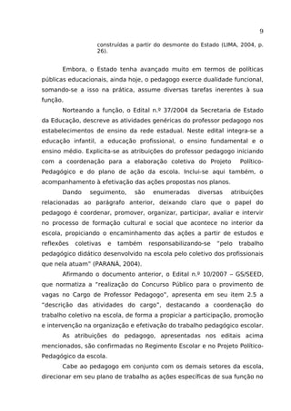 9
construídas a partir do desmonte do Estado (LIMA, 2004, p.
26).

Embora, o Estado tenha avançado muito em termos de políticas
públicas educacionais, ainda hoje, o pedagogo exerce dualidade funcional,
somando-se a isso na prática, assume diversas tarefas inerentes à sua
função.
Norteando a função, o Edital n.º 37/2004 da Secretaria de Estado
da Educação, descreve as atividades genéricas do professor pedagogo nos
estabelecimentos de ensino da rede estadual. Neste edital integra-se a
educação infantil, a educação profissional, o ensino fundamental e o
ensino médio. Explicita-se as atribuições do professor pedagogo iniciando
com a coordenação para a elaboração coletiva do Projeto

Político-

Pedagógico e do plano de ação da escola. Inclui-se aqui também, o
acompanhamento à efetivação das ações propostas nos planos.
Dando

seguimento,

são

enumeradas

diversas

atribuições

relacionadas ao parágrafo anterior, deixando claro que o papel do
pedagogo é coordenar, promover, organizar, participar, avaliar e intervir
no processo de formação cultural e social que acontece no interior da
escola, propiciando o encaminhamento das ações a partir de estudos e
reflexões

coletivas

e

também

responsabilizando-se

“pelo

trabalho

pedagógico didático desenvolvido na escola pelo coletivo dos profissionais
que nela atuam” (PARANÁ, 2004).
Afirmando o documento anterior, o Edital n.º 10/2007 – GS/SEED,
que normatiza a “realização do Concurso Público para o provimento de
vagas no Cargo de Professor Pedagogo”, apresenta em seu item 2.5 a
“descrição das atividades do cargo”, destacando a coordenação do
trabalho coletivo na escola, de forma a propiciar a participação, promoção
e intervenção na organização e efetivação do trabalho pedagógico escolar.
As atribuições do pedagogo, apresentadas nos editais acima
mencionados, são confirmadas no Regimento Escolar e no Projeto PolíticoPedagógico da escola.
Cabe ao pedagogo em conjunto com os demais setores da escola,
direcionar em seu plano de trabalho as ações específicas de sua função no

 