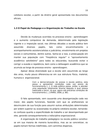 10
cotidiano escolar, a partir da diretriz geral apresentada nos documentos
oficiais.

1.3 O Papel do Pedagogo e a Organização do Trabalho na Escola

Devido às mudanças ocorridas no processo ensino - aprendizagem
e o aumento compulsivo da demanda, determinado pela legislação
vigente e a imposição social, nas últimas décadas a escola pública tem
assumido

diversos

papéis,

tais

como:

encaminhamento

e

acompanhamento assistencialistas e judiciários; envolvimento em projetos
sociais e comunitários, dentre outros. Soma-se a isso, a preocupação em
manter sua população com “freqüência regular” e “aproveitamento
acadêmico satisfatório” para todos os educandos, buscando evitar e
corrigir a evasão e repetência, bem como a defasagem acadêmica que se
acumula ao longo do processo ensino - aprendizagem.
Apesar dessa diversidade que a escola vem assumindo ao longo
dos anos, muito pouco diferenciou-se em sua estrutura física, material,
humana e organizacional.
Com a democratização do acesso à escola pública, esta
passa a apresentar condições cada vez piores de
funcionamento [...]. A rede pública passa, então, a atender
uma população totalmente diversa daquela à qual estava
habituada a servir, só que, agora sob precárias condições de
funcionamento [...] (PARO, 2006, p. 86).

O fato apresentado, vem causando uma desorganização cada vez
maior, dos papéis funcionais, fazendo com que os profissionais se
desvinculem de sua função para assumir outras atribuições determinadas
por ordem superior ou ocasionadas no próprio cotidiano escolar, tornandoos confusos quanto a especificidade do trabalho a ser desempenhado por
eles, gerando consequentemente a indisciplina organizacional.
A organização do trabalho pedagógico na escola pública constituise em sua maioria de maneira burocrática, mas ao se concretizar, os
papéis tomam formas indefinidas, com caminhos dispersos.

 