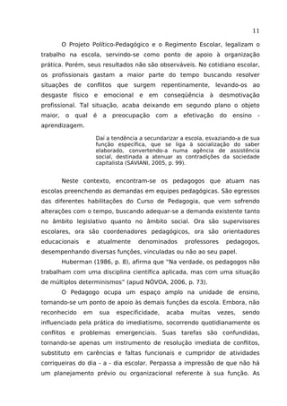 11
O Projeto Político-Pedagógico e o Regimento Escolar, legalizam o
trabalho na escola, servindo-se como ponto de apoio à organização
prática. Porém, seus resultados não são observáveis. No cotidiano escolar,
os profissionais gastam a maior parte do tempo buscando resolver
situações de conflitos que surgem repentinamente, levando-os ao
desgaste

físico

e

emocional

e

em

conseqüência

à

desmotivação

profissional. Tal situação, acaba deixando em segundo plano o objeto
maior,

o

qual

é

a

preocupação

com

a

efetivação

do

ensino

-

aprendizagem.
Daí a tendência a secundarizar a escola, esvaziando-a de sua
função específica, que se liga à socialização do saber
elaborado, convertendo-a numa agência de assistência
social, destinada a atenuar as contradições da sociedade
capitalista (SAVIANI, 2005, p. 99).

Neste contexto, encontram-se os pedagogos que atuam nas
escolas preenchendo as demandas em equipes pedagógicas. São egressos
das diferentes habilitações do Curso de Pedagogia, que vem sofrendo
alterações com o tempo, buscando adequar-se a demanda existente tanto
no âmbito legislativo quanto no âmbito social. Ora são supervisores
escolares, ora são coordenadores pedagógicos, ora são orientadores
educacionais

e

atualmente

denominados

professores

pedagogos,

desempenhando diversas funções, vinculadas ou não ao seu papel.
Huberman (1986, p. 8), afirma que “Na verdade, os pedagogos não
trabalham com uma disciplina científica aplicada, mas com uma situação
de múltiplos determinismos” (apud NÓVOA, 2006, p. 73).
O Pedagogo ocupa um espaço amplo na unidade de ensino,
tornando-se um ponto de apoio às demais funções da escola. Embora, não
reconhecido

em

sua

especificidade,

acaba

muitas

vezes,

sendo

influenciado pela prática do imediatismo, socorrendo quotidianamente os
conflitos e problemas emergenciais. Suas tarefas são confundidas,
tornando-se apenas um instrumento de resolução imediata de conflitos,
substituto em carências e faltas funcionais e cumpridor de atividades
corriqueiras do dia - a - dia escolar. Perpassa a impressão de que não há
um planejamento prévio ou organizacional referente à sua função. As

 