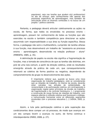 14
populares), seja nas tarefas que ajudem o(s) professor(es)
no ato de ensinar, pelo conhecimento não apenas dos
processos específicos de aprendizagem, mas também da
articulação entre os diversos conteúdos e na busca de um
projeto – político coerente.

Portanto, o pedagogo deverá articular coletivamente as ações na
escola, de forma, que todos os envolvidos no processo ensino aprendizagem, possam ter conhecimento de todas as funções que são
exercidas na escola e também competência para direcionar as ações
assumindo com responsabilidade a sua área ou função específica. Dessa
forma, o pedagogo não será o multitarefeiro, cumpridor de tarefas alheias
à sua função, mas desenvolverá um trabalho de “assessoria ao processo
ensino - aprendizagem, desenvolvido na relação professor - aluno"
(PIMENTA, 1985, p. 35).
A delimitação de papéis na escola não significa a fragmentação de
funções, mas a tomada de consciência de que as tarefas são distintas, em
prol de uma luta comum, a partir da direção coletiva, onde os resultados
emergirão através da prática de cada um, que consequentemente
retornará ao coletivo de forma positiva ou negativa, dependendo do
comprometimento do grupo no desenvolvimento das ações.
É importante reiterar que, quando se busca uma nova
organização do trabalho pedagógico, está se considerando
que as relações de trabalho, no interior da escola, deverão
estar calcadas nas atitudes de solidariedade, de
reciprocidade e de participação coletiva, em contraposição à
organização regida pelos princípios da divisão do trabalho,
da fragmentação e do controle hierárquico. [...] propiciando
a construção de novas formas de relações de trabalho, com
espaços abertos à reflexão coletiva que favoreçam o diálogo,
a comunicação horizontal entre os diferentes segmentos
envolvidos com o processo educativo [...] (VEIGA, 2005, p.
31).

Assim, a luta pela participação coletiva e pela superação dos
condicionantes deve compor um só processo, de modo que avanços em
um dos campos levem a avanços no outro, de forma contínua e
interdependente (PARO, 2006, p. 27).

 