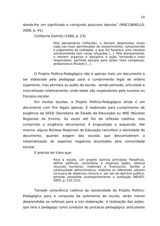16
dando-lhe um significado e corrigindo possíveis desvios” (MACCARIELLO,
2006, p. 41).
Conforme Dalmás (1994, p. 23):
Pelo pensamento (reflexão), o homem desenvolve níveis
cada vez mais aprimorados de discernimento, compreensão
e julgamento da realidade, o que lhe favorece uma conduta
comprometida com novas situações [...]. Pelo planejamento,
o homem organiza e disciplina a ação, tornando-a mais
responsável, partindo sempre para ações mais complexas,
produtivas e eficazes [...] .

O Projeto Político-Pedagógico não é apenas mais um documento a
ser elaborado pelo pedagogo para o cumprimento legal de ordens
superiores, mas permeia as ações da escola, sendo pensada, articulada e
concretizada coletivamente, onde todos são responsáveis pelo sucesso ou
fracasso escolar.
Em muitas escolas, o Projeto Político-Pedagógico ainda é um
documento com fins legais apenas. É elaborado para cumprimento de
exigência da SEED (Secretaria de Estado da Educação) ou NRE (Núcleos
Regionais de Ensino). Às vezes até flui da reflexão coletiva, mas
cumprindo a exigência documental, é engavetado e esquecido. Até
mesmo, alguns Núcleos Regionais de Educação camuflam a identidade do
documento,

quando

exigem

das

escolas

que

desconsiderem

a

sistematização de aspectos negativos levantados pela comunidade
escolar.
É preciso ter claro que:
Para a escola, um projeto ilumina princípios filosóficos,
define políticas, racionaliza e organiza ações, otimiza
recursos humanos, materiais e financeiros, facilita a
continuidade administrativa, mobiliza os diferentes setores
na busca de objetivos comuns e, por ser de domínio público,
permite constante acompanhamento e avaliação (NEVES,
2005, p. 112-113).

Tomado consciência coletiva da necessidade do Projeto PolíticoPedagógico para a conquista da autonomia da escola, serão menos
desprendidos os esforços para a (re) elaboração e realização das ações,
que terá o pedagogo como condutor do processo pedagógico, articulando

 