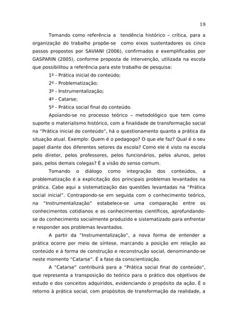 19
Tomando como referência a

tendência histórico – crítica, para a

organização do trabalho propõe-se

como eixos sustentadores os cinco

passos propostos por SAVIANI (2006), confirmados e exemplificados por
GASPARIN (2005), conforme proposta de intervenção, utilizada na escola
que possibilitou a referência para este trabalho de pesquisa:
1º - Prática inicial do conteúdo;
2º - Problematização;
3º - Instrumentalização;
4º - Catarse;
5º - Prática social final do conteúdo.
Apoiando-se no processo teórico – metodológico que tem como
suporte o materialismo histórico, com a finalidade de transformação social
na “Prática inicial do conteúdo”, há o questionamento quanto a prática da
situação atual. Exemplo: Quem é o pedagogo? O que ele faz? Qual é o seu
papel diante dos diferentes setores da escola? Como ele é visto na escola
pelo diretor, pelos professores, pelos funcionários, pelos alunos, pelos
pais, pelos demais colegas? É a visão do senso comum.
Tomando

o

diálogo

como

integração

dos

conteúdos,

a

problematização é a explicitação dos principais problemas levantados na
prática. Cabe aqui a sistematização das questões levantadas na “Prática
social inicial”. Contrapondo-se em seguida com o conhecimento teórico,
na

“Instrumentalização”

estabelece-se

uma

comparação

entre

os

conhecimentos cotidianos e os conhecimentos científicos, aprofundandose do conhecimento socialmente produzido e sistematizado para enfrentar
e responder aos problemas levantados.
A partir da “Instrumentalização”, a nova forma de entender a
prática ocorre por meio de síntese, marcando a posição em relação ao
conteúdo e à forma de construção e reconstrução social, denominando-se
neste momento “Catarse”. É a fase da conscientização.
A “Catarse” contribuirá para a “Prática social final do conteúdo”,
que representa a transposição do teórico para o prático dos objetivos de
estudo e dos conceitos adquiridos, evidenciando o propósito da ação. É o
retorno à prática social, com propósitos de transformação da realidade, a

 