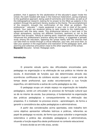 2
problem, that it appears for the adulteration of the educator's paper inside the
school, the work headed with base in the historical materialism, giving emphasis
to the qualitative approach, being used of comments and interviews, as well as of
the bibliographical research, looking for to answer to the lifted up subjects in the
problem through the pertinent literary studies to the theme. The accomplishment
of the research, brought the confirmation of the lifted up problem. The
professional " educator ", meets weakened in your role in most of the public
schools. Your tasks are rendered letting to take maybe to the indefinitely, in
agreement with the daily needs. This professional became a hard task in the
school atmosphere, carrying out different functions, pertinent or not to the
position that occupies. Taking as starting point, important aspects that you/they
influenced this professional's practice along the history, is suggested a periodic
study among the educators, opposing the school reality with the theories that
can take them to review through a critical reflection, your role, and since then, to
take your position in the organization and realization of the pedagogic work, with
planning and collective articulation close to the other segments of the school.
Keyword: Educator. School. Pedagogic work.

Introdução

O presente estudo partiu das dificuldades encontradas pelo
pedagogo na organização e na efetivação de sua prática no interior da
escola. A diversidade de funções que são determinadas através das
ocorrências conflituosas do cotidiano escolar, ocupam a maior parte do
tempo deste profissional, que acaba secundarizando a sua função
específica, em detrimento a outras de cunho pedagógico ou não.
O pedagogo ocupa um amplo espaço na organização do trabalho
pedagógico, sendo um articulador no processo de formação cultural que
se dá no interior da escola. Sua presença, é fundamental na organização
das

práticas

pedagógicas

e

consequentemente

na

efetivação

das

propostas. É o mediador no processo ensino - aprendizagem, de forma a
garantir a consistência das ações pedagógicas e administrativas.
A partir das considerações acima apontadas, este trabalho tem
como objetivo apresentar reflexões teóricas e práticas, referentes ao
papel do pedagogo na escola, de forma que possa subsidiar a organização
sistemática e prática das atividades pedagógicas e administrativas,
situando a função específica deste profissional no contexto educacional.
O texto divide-se em três eixos, sendo:

 