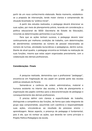 20
partir de um novo conhecimento elaborado. Neste momento, estabelecese a proposta de intervenção, tendo maior clareza e compreensão da
situação levantada na “prática inicial”.
A partir dos estudos realizados, o pedagogo deverá direcionar as
suas ações, por meio de planejamento prévio, levando em consideração a
política educacional da SEED (Secretaria de Estado da Educação),
incluindo as determinações pertinentes à sua função.
Para que as ações tenham sucesso, o pedagogo deverá lutar
continuamente por melhores condições de trabalho, com determinações
de atendimentos condizentes ao número de pessoal relacionados ao
número de turmas, atividades burocráticas e pedagógicas, dentre outras.
Diante do atual quadro, o pedagogo encontra-se limitado na realização de
suas funções, mesmo que estas sejam organizadas previamente, com a
colaboração dos demais profissionais.

Considerações Finais

A pesquisa realizada, demonstrou que o profissional “pedagogo”,
encontra-se em fragilização de seu papel em grande parte das escolas
públicas estaduais do Paraná.
Somando-se a carência de ordem administrativa, material e
humana existente no interior das escolas, a falta de planejamento e
organização dos papéis contribui para a descaracterização do pedagogo e
consequentemente dos demais profissionais.
É preciso definir com clareza a especificidade do trabalho,
distinguindo a competência das funções, de forma que cada integrante do
grupo seja comprometido, assumindo com coerência e responsabilidade
suas

ações,

vinculando-as

ao

resultado

do

processo

ensino

–

aprendizagem. Nesse aspecto, a presença do pedagogo é fundamental,
pois é ele, que irá nortear as ações, que deverão ter como princípio o
Projeto Político-Pedagógico da escola.

 