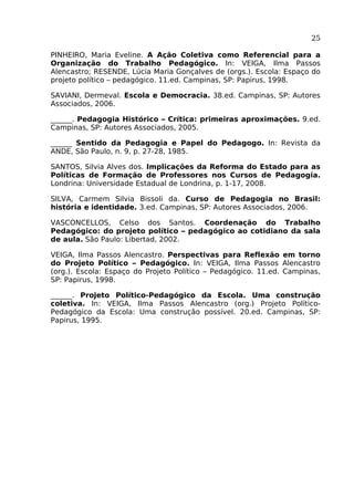 25
PINHEIRO, Maria Eveline. A Ação Coletiva como Referencial para a
Organização do Trabalho Pedagógico. In: VEIGA, Ilma Passos
Alencastro; RESENDE, Lúcia Maria Gonçalves de (orgs.). Escola: Espaço do
projeto político – pedagógico. 11.ed. Campinas, SP: Papirus, 1998.
SAVIANI, Dermeval. Escola e Democracia. 38.ed. Campinas, SP: Autores
Associados, 2006.
______. Pedagogia Histórico – Crítica: primeiras aproximações. 9.ed.
Campinas, SP: Autores Associados, 2005.
______ Sentido da Pedagogia e Papel do Pedagogo. In: Revista da
ANDE, São Paulo, n. 9, p. 27-28, 1985.
SANTOS, Silvia Alves dos. Implicações da Reforma do Estado para as
Políticas de Formação de Professores nos Cursos de Pedagogia.
Londrina: Universidade Estadual de Londrina, p. 1-17, 2008.
SILVA, Carmem Silvia Bissoli da. Curso de Pedagogia no Brasil:
história e identidade. 3.ed. Campinas, SP: Autores Associados, 2006.
VASCONCELLOS, Celso dos Santos. Coordenação do Trabalho
Pedagógico: do projeto político – pedagógico ao cotidiano da sala
de aula. São Paulo: Libertad, 2002.
VEIGA, Ilma Passos Alencastro. Perspectivas para Reflexão em torno
do Projeto Político – Pedagógico. In: VEIGA, Ilma Passos Alencastro
(org.). Escola: Espaço do Projeto Político – Pedagógico. 11.ed. Campinas,
SP: Papirus, 1998.
______. Projeto Político-Pedagógico da Escola. Uma construção
coletiva. In: VEIGA, Ilma Passos Alencastro (org.) Projeto PolíticoPedagógico da Escola: Uma construção possível. 20.ed. Campinas, SP:
Papirus, 1995.

 