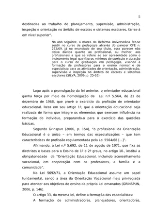 5
destinadas ao trabalho de planejamento, supervisão, administração,
inspeção e orientação no âmbito de escolas e sistemas escolares, far-se-á
em nível superior”.
No ano seguinte, a marca da Reforma Universitária fez-se
sentir no curso de pedagogia através do parecer CFE n.
252/69. Já no enunciado de seu título, esse parecer não
deixa dúvida quanto ao profissional, ou melhor, aos
profissionais a que se refere ao ser apresentado como o
instrumento legal que fixa os mínimos de currículo e duração
para o curso de graduação em pedagogia, visando à
formação de professores para o ensino normal e de
especialista para as atividades de orientação, administração,
supervisão e inspeção no âmbito de escolas e sistemas
escolares (SILVA, 2006, p. 25-26).

Logo após a promulgação da lei anterior, o orientador educacional
ganha força por meio da homologação da

Lei n.º 5.564, de 21 de

dezembro de 1968, que provê o exercício da profissão de orientador
educacional. Reza em seu artigo 1º, que a orientação educacional seja
realizada de forma que integre os elementos que exercem influência na
formação do indivíduo, preparando-o para o exercício das questões
básicas.
Segundo Grinspun (2006, p. 154), “o profissional da Orientação
Educacional é o único – em termos das especializações – que tem
características de profissão regulamentada pela Lei 5564/68 [...]”.
Afirmando, a Lei n.º 5.692, de 11 de agosto de 1971, que fixa as
diretrizes e bases para o Ensino de 1º e 2º graus, no artigo 10., institui a
obrigatoriedade
vocacional,

em

da “Orientação Educacional, incluindo aconselhamento
cooperação

com

os

professores,

a

família

e

a

comunidade”.
Na Lei 5692/71, a Orientação Educacional assume um papel
fundamental, sendo a área da Orientação Vocacional mais privilegiada
para atender aos objetivos de ensino da própria Lei emanados (GRINSPUN,
2006, p. 146).
O artigo 33, da mesma lei, define a formação dos especialistas:
A

formação

de

administradores,

planejadores,

orientadores,

 