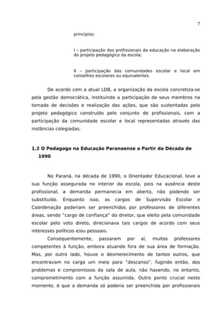 7
princípios:

I – participação dos profissionais da educação na elaboração
do projeto pedagógico da escola;

II – participação das comunidades escolar e local em
conselhos escolares ou equivalentes.

De acordo com a atual LDB, a organização da escola concretiza-se
pela gestão democrática, instituindo a participação de seus membros na
tomada de decisões e realização das ações, que são sustentadas pelo
projeto pedagógico construído pelo conjunto de profissionais, com a
participação da comunidade escolar e local representadas através das
instâncias colegiadas.

1.2 O Pedagogo na Educação Paranaense a Partir da Década de
1990

No Paraná, na década de 1990, o Orientador Educacional, teve a
sua função assegurada no interior da escola, pois na ausência deste
profissional, a demanda permanecia em aberto, não podendo ser
substituído.

Enquanto

isso,

os

cargos

de

Supervisão

Escolar

e

Coordenação poderiam ser preenchidos por professores de diferentes
áreas, sendo “cargo de confiança” do diretor, que eleito pela comunidade
escolar pelo voto direto, direcionava tais cargos de acordo com seus
interesses políticos e/ou pessoais.
Consequentemente,

passaram

por

aí,

muitos

professores

competentes à função, embora atuando fora de sua área de formação.
Mas, por outro lado, houve o desmerecimento de tantos outros, que
encontravam no cargo um meio para “descanso”, fugindo então, dos
problemas e compromissos da sala de aula, não havendo, no entanto,
comprometimento com a função assumida. Outro ponto crucial neste
momento, é que a demanda só poderia ser preenchida por profissionais

 