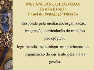 INSTÂNCIAS COLEGIADAS
Gestão Escolar
Papel do Pedagogo/ Direção
Responde pela mediação, organização,
integração e articulação do trabalho
pedagógico,
legitimando –se também no movimento de
organização do currículo pela via da
gestão.
 