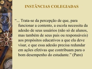 INSTÂNCIAS COLEGIADAS
“... Trata-se da percepção de que, para
funcionar a contento, a escola necessita da
adesão de seus usuários (não só de alunos,
mas também de seus pais ou responsáveis)
aos propósitos educativos a que ela deve
visar, e que essa adesão precisa redundar
em ações efetivas que contribuam para o
bom desempenho do estudante.” (Paro)
 