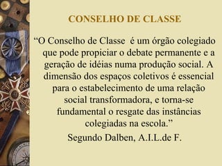CONSELHO DE CLASSE
“O Conselho de Classe é um órgão colegiado
que pode propiciar o debate permanente e a
geração de idéias numa produção social. A
dimensão dos espaços coletivos é essencial
para o estabelecimento de uma relação
social transformadora, e torna-se
fundamental o resgate das instâncias
colegiadas na escola.”
Segundo Dalben, A.I.L.de F.
 