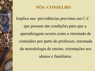 PÓS- CONSELHO
Implica nas providências previstas em C.C.
que possam dar condições para que a
aprendizagem ocorra como a retomada de
conteúdos por parte do professor, retomada
da metodologia de ensino, orientações aos
alunos e familiares.
 
