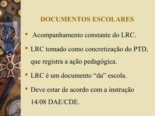 DOCUMENTOS ESCOLARES
 Acompanhamento constante do LRC.
 LRC tomado como concretização do PTD,
que registra a ação pedagógica.
 LRC é um documento “da” escola.
 Deve estar de acordo com a instrução
14/08 DAE/CDE.
 