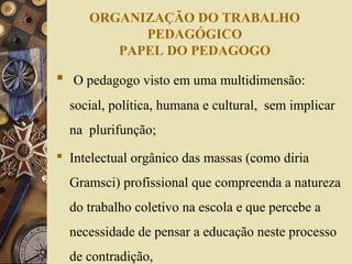 ORGANIZAÇÃO DO TRABALHO
PEDAGÓGICO
PAPEL DO PEDAGOGO
 O pedagogo visto em uma multidimensão:
social, política, humana e cultural, sem implicar
na plurifunção;
 Intelectual orgânico das massas (como diria
Gramsci) profissional que compreenda a natureza
do trabalho coletivo na escola e que percebe a
necessidade de pensar a educação neste processo
de contradição,
 