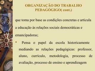 ORGANIZAÇÃO DO TRABALHO
PEDAGÓGIGO( cont.)
que toma por base as condições concretas e articula
a educação às relações sociais democráticas e
emancipadoras;
 Pensa o papel da escola historicamente
mediando as relações pedagógicas: professor,
aluno, currículo, metodologia, processo de
avaliação, processo de ensino e aprendizagem
 