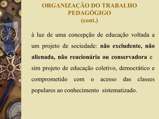 ORGANIZAÇÃO DO TRABALHO
PEDAGÓGIGO
(cont.)
à luz de uma concepção de educação voltada a
um projeto de sociedade: não excludente, não
alienada, não reacionária ou conservadora e
sim projeto de educação coletivo, democrático e
comprometido com o acesso das classes
populares ao conhecimento sistematizado.
 