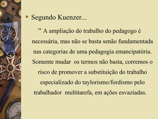  Segundo Kuenzer...
“ A ampliação do trabalho do pedagogo é
necessária, mas não se basta senão fundamentada
nas categorias de uma pedagogia emancipatória.
Somente mudar os termos não basta, corremos o
risco de promover a substituição do trabalho
especializado do taylorismo/fordismo pelo
trabalhador multitarefa, em ações esvaziadas.
 