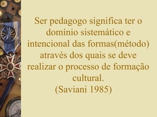 Ser pedagogo significa ter o
domínio sistemático e
intencional das formas(método)
através dos quais se deve
realizar o processo de formação
cultural.
(Saviani 1985)
 