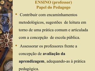 ENSINO (professor)
Papel do Pedagogo
 Contribuir com encaminhamentos
metodológicos, sugestões de leitura em
torno de uma prática comum e articulada
com a concepção de escola pública.
 Assessorar os professores frente a
concepção de avaliação da
aprendizagem, adequando-as à prática
pedagógica.
 