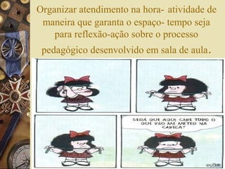 Organizar atendimento na hora- atividade de
maneira que garanta o espaço- tempo seja
para reflexão-ação sobre o processo
pedagógico desenvolvido em sala de aula.
 