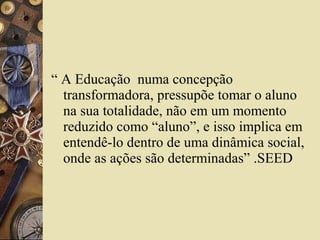 “ A Educação numa concepção
transformadora, pressupõe tomar o aluno
na sua totalidade, não em um momento
reduzido como “aluno”, e isso implica em
entendê-lo dentro de uma dinâmica social,
onde as ações são determinadas” .SEED
 