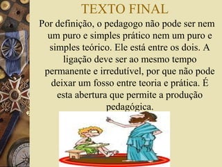 TEXTO FINAL
Por definição, o pedagogo não pode ser nem
um puro e simples prático nem um puro e
simples teórico. Ele está entre os dois. A
ligação deve ser ao mesmo tempo
permanente e irredutível, por que não pode
deixar um fosso entre teoria e prática. É
esta abertura que permite a produção
pedagógica.
 